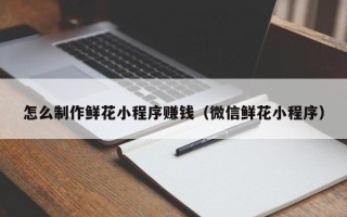 连云港怎么制作鲜花小程序赚钱（微信鲜花小程序）
